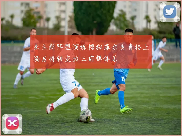 米兰新阵型演练揭秘菲尔克鲁格上场后将转变为三前锋体系