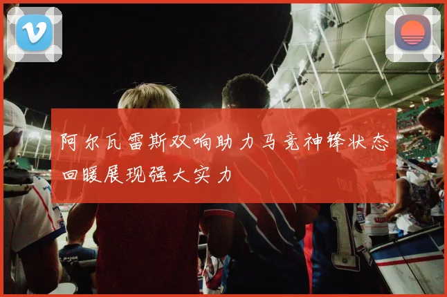 阿尔瓦雷斯双响助力马竞神锋状态回暖展现强大实力