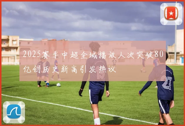 2025赛季中超全域播放人次突破80亿创历史新高引发热议
