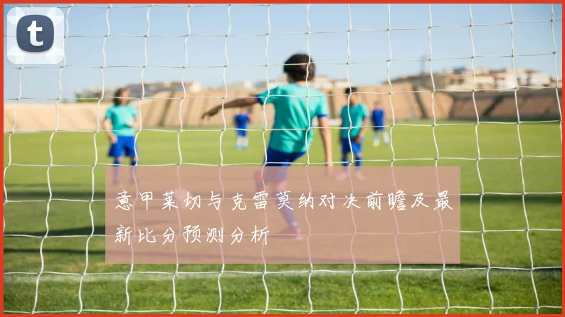 意甲莱切与克雷莫纳对决前瞻及最新比分预测分析