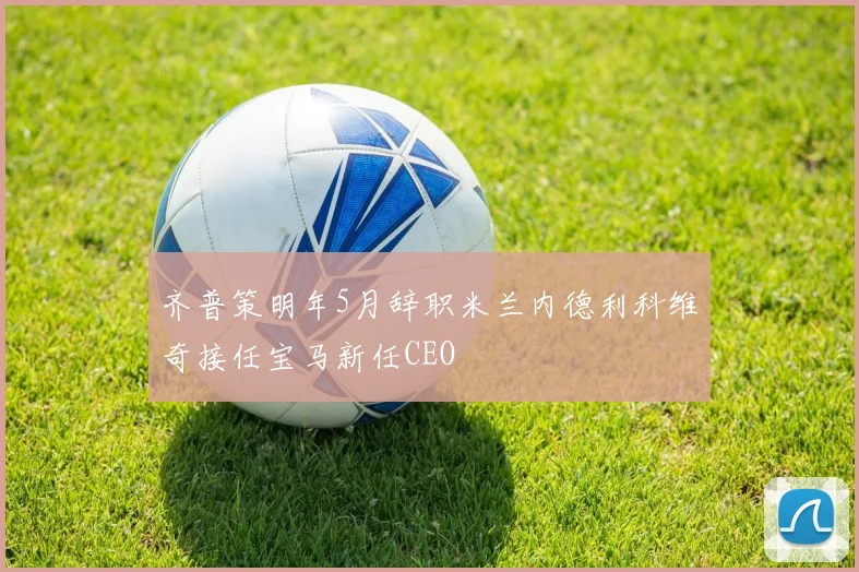 齐普策明年5月辞职米兰内德利科维奇接任宝马新任CEO