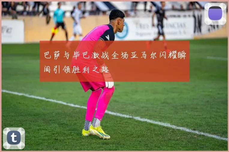 巴萨与毕巴激战全场亚马尔闪耀瞬间引领胜利之路