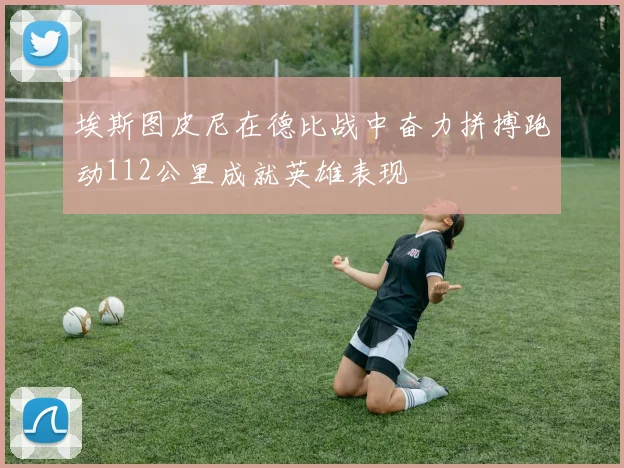 埃斯图皮尼在德比战中奋力拼搏跑动112公里成就英雄表现