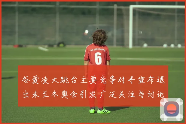 谷爱凌大跳台主要竞争对手宣布退出米兰冬奥会引发广泛关注与讨论