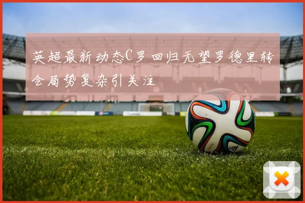英超最新动态C罗回归无望罗德里转会局势复杂引关注